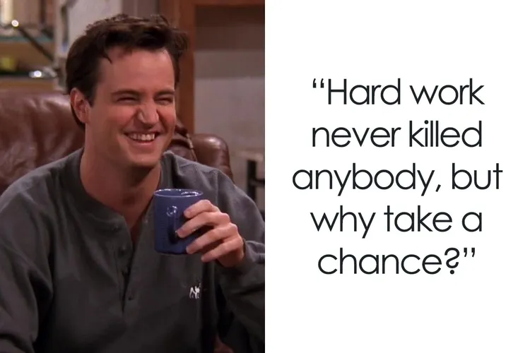 a quote from Chandler Bing from Friends. Hard work never killed anybody, but why take a chance?
